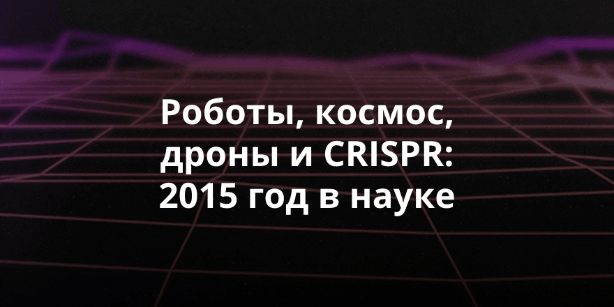 Роботы, космос, дроны и CRISPR: 2015 год в науке